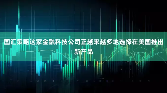 国汇策略这家金融科技公司正越来越多地选择在美国推出新产品