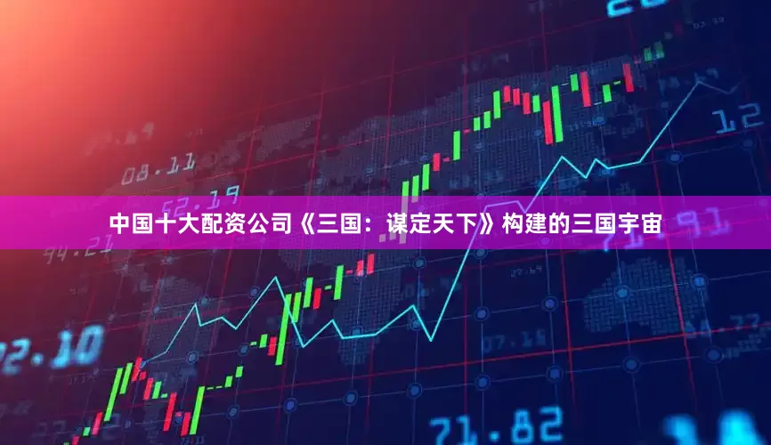 中国十大配资公司《三国：谋定天下》构建的三国宇宙