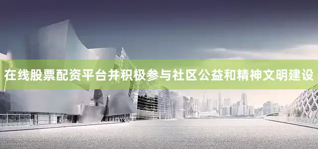 在线股票配资平台并积极参与社区公益和精神文明建设