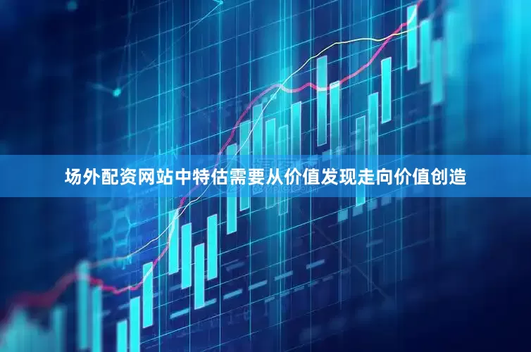 场外配资网站中特估需要从价值发现走向价值创造