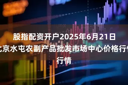 股指配资开户2025年6月21日北京水屯农副产品批发市场中心价格行情