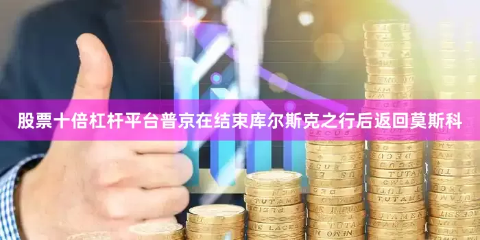 股票十倍杠杆平台普京在结束库尔斯克之行后返回莫斯科