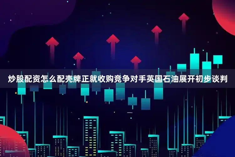 炒股配资怎么配壳牌正就收购竞争对手英国石油展开初步谈判