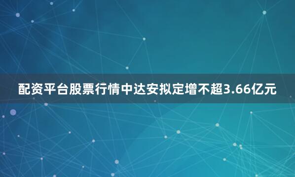 配资平台股票行情中达安拟定增不超3.66亿元