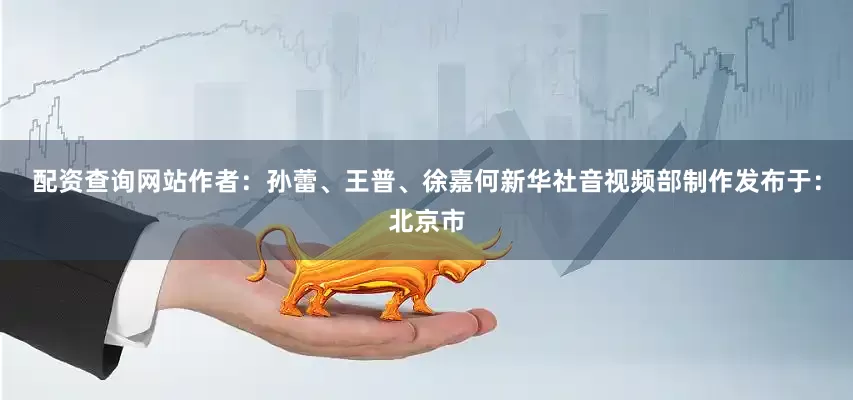 配资查询网站作者：孙蕾、王普、徐嘉何新华社音视频部制作发布于：北京市