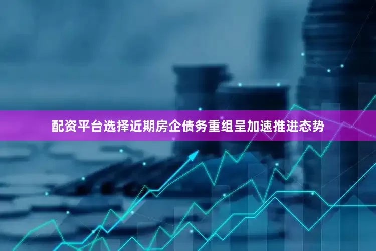 配资平台选择近期房企债务重组呈加速推进态势