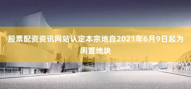 股票配资资讯网站认定本宗地自2021年6月9日起为闲置地块