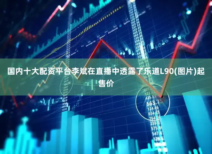 国内十大配资平台李斌在直播中透露了乐道L90(图片)起售价