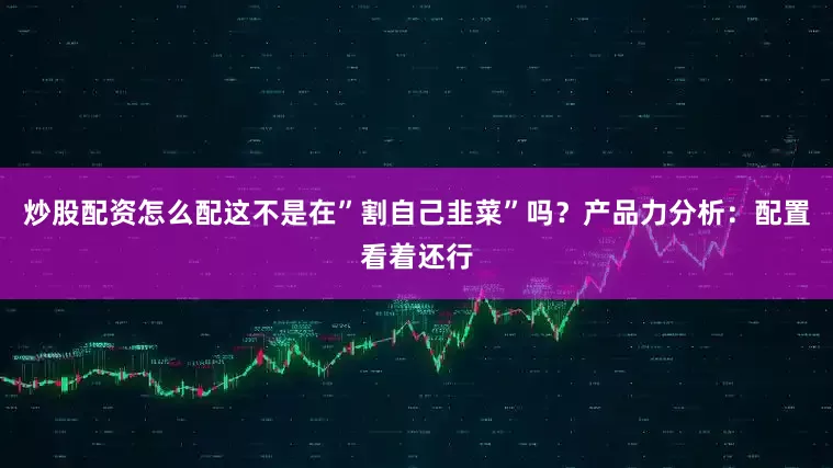 炒股配资怎么配这不是在”割自己韭菜”吗？产品力分析：配置看着还行