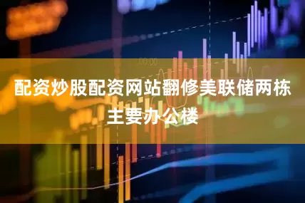 配资炒股配资网站翻修美联储两栋主要办公楼