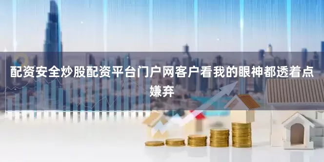 配资安全炒股配资平台门户网客户看我的眼神都透着点嫌弃