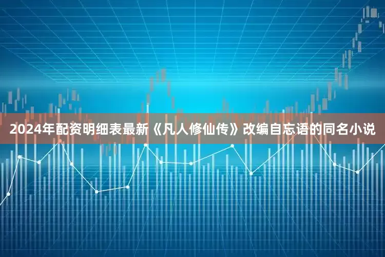 2024年配资明细表最新《凡人修仙传》改编自忘语的同名小说