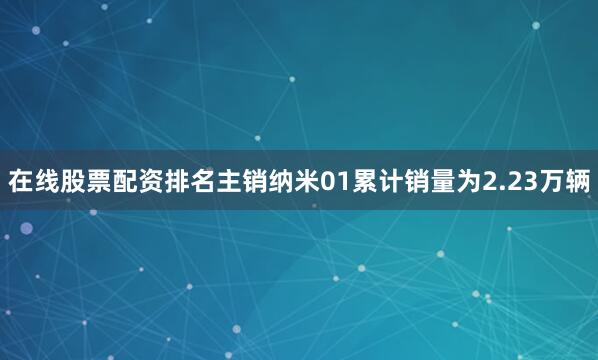在线股票配资排名主销纳米01累计销量为2.23万辆
