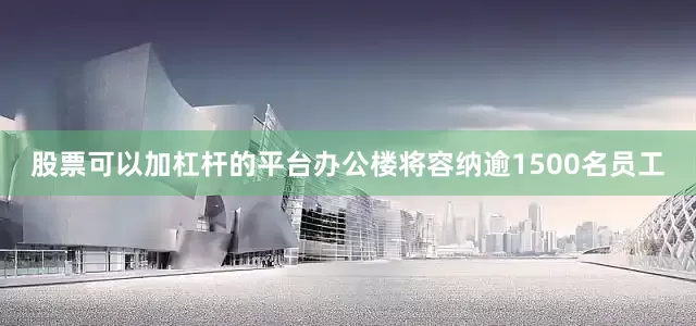 股票可以加杠杆的平台办公楼将容纳逾1500名员工