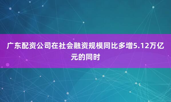 广东配资公司在社会融资规模同比多增5.12万亿元的同时