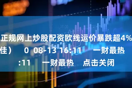 配资正规网上炒股配资欧线运价暴跌超4%引关注（郁泓佳）    0  08-13 16:11     一财最热    点击关闭