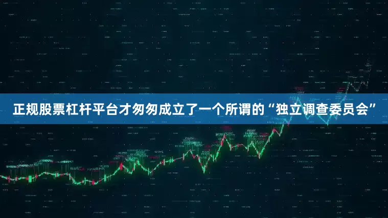 正规股票杠杆平台才匆匆成立了一个所谓的“独立调查委员会”