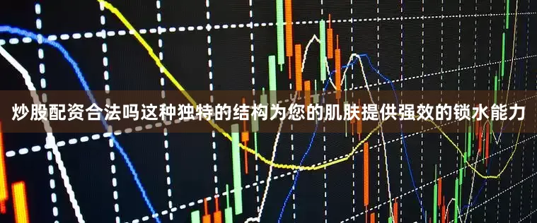 炒股配资合法吗这种独特的结构为您的肌肤提供强效的锁水能力