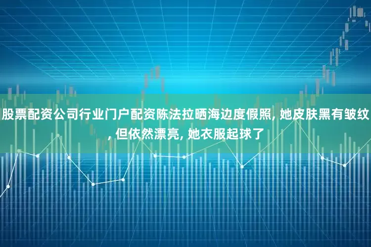 股票配资公司行业门户配资陈法拉晒海边度假照, 她皮肤黑有皱纹, 但依然漂亮, 她衣服起球了