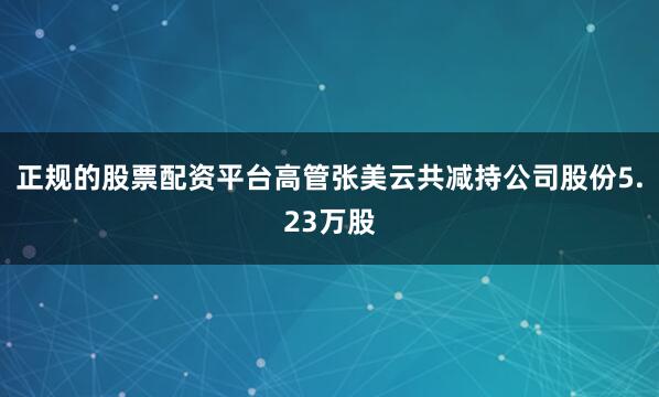 正规的股票配资平台高管张美云共减持公司股份5.23万股